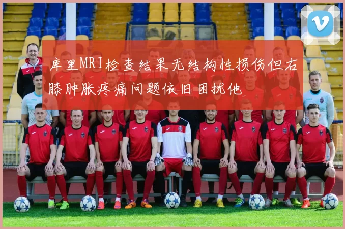 库里MRI检查结果无结构性损伤但右膝肿胀疼痛问题依旧困扰他