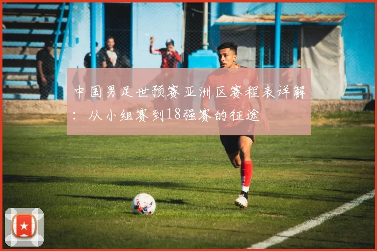中国男足世预赛亚洲区赛程表详解:从小组赛到18强赛的征途