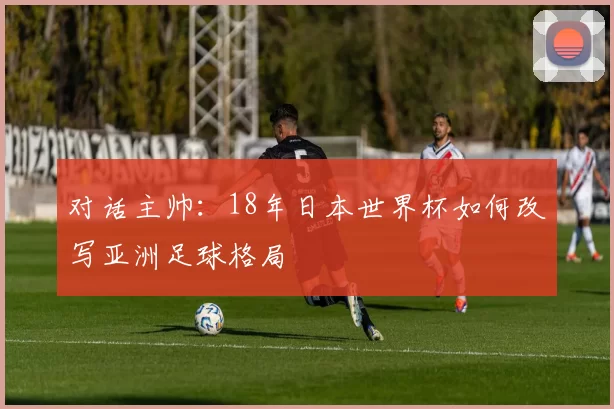 对话主帅:18年日本世界杯如何改写亚洲足球格局