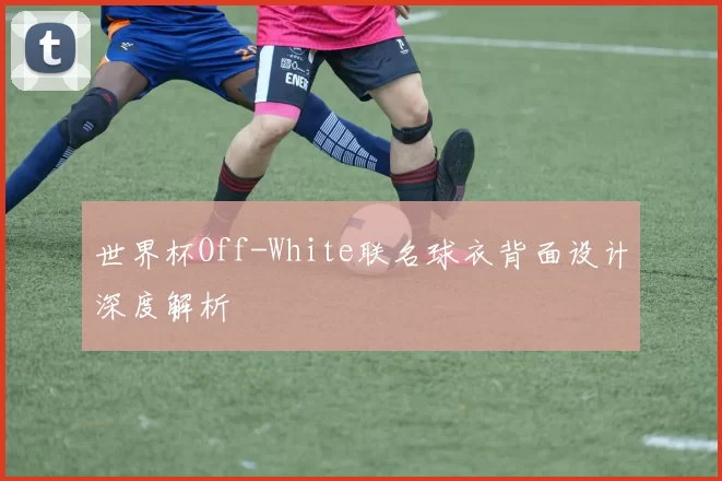 世界杯Off-White联名球衣背面设计深度解析