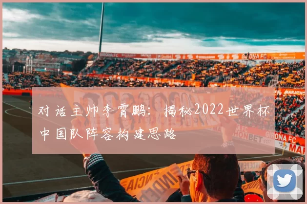 对话主帅李霄鹏:揭秘2022世界杯中国队阵容构建思路