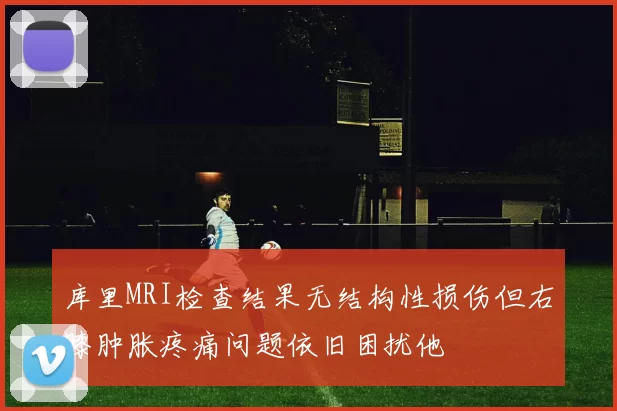 库里MRI检查结果无结构性损伤但右膝肿胀疼痛问题依旧困扰他