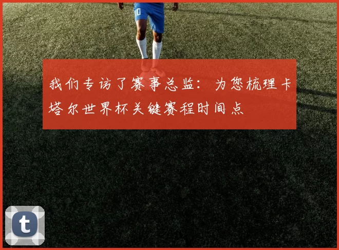 我们专访了赛事总监:为您梳理卡塔尔世界杯关键赛程时间点