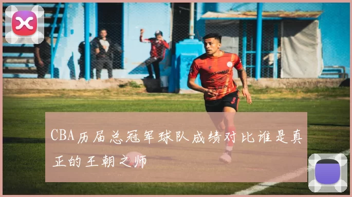 CBA历届总冠军球队成绩对比谁是真正的王朝之师