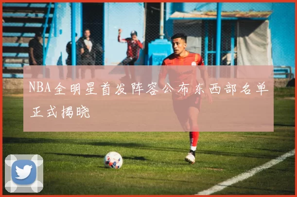 NBA全明星首发阵容公布东西部名单正式揭晓