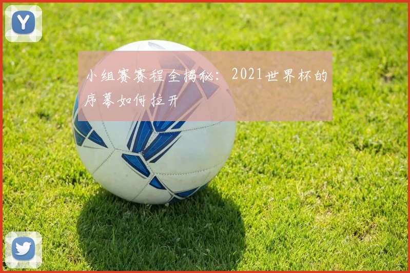 小组赛赛程全揭秘:2021世界杯的序幕如何拉开