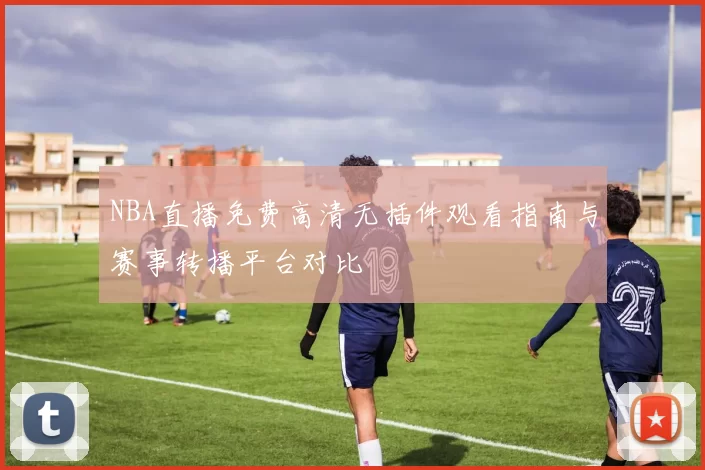 NBA直播免费高清无插件观看指南与赛事转播平台对比