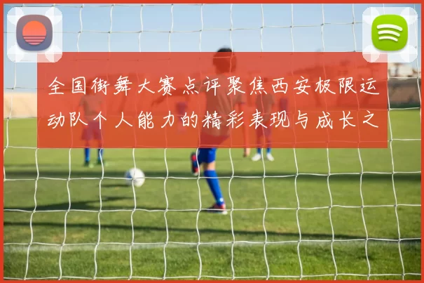 全国街舞大赛点评聚焦西安极限运动队个人能力的精彩表现与成长之路