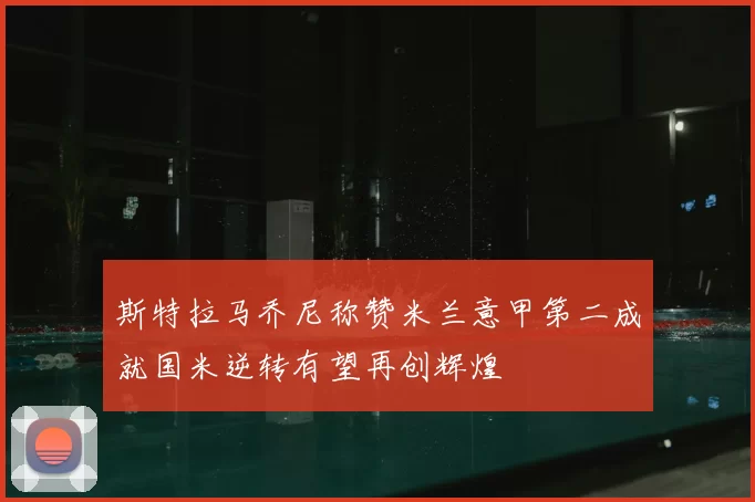 斯特拉马乔尼称赞米兰意甲第二成就国米逆转有望再创辉煌