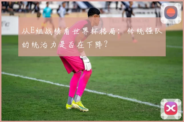 从E组战绩看世界杯格局:传统强队的统治力是否在下降?