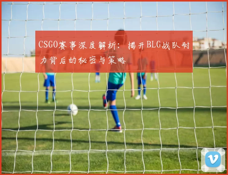 CSGO赛事深度解析:揭开BLG战队耐力背后的秘密与策略