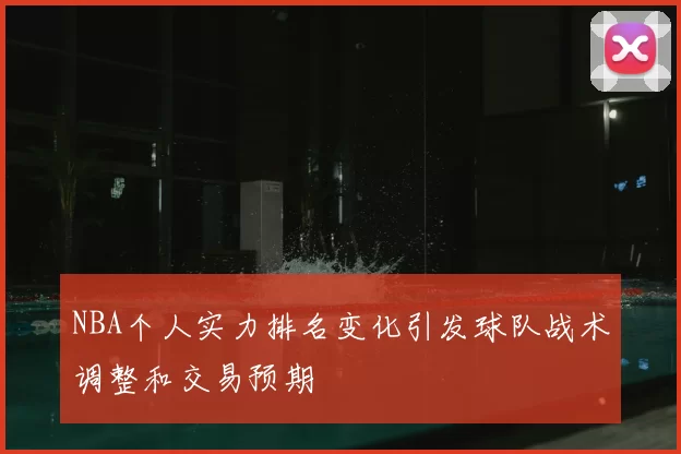 NBA个人实力排名变化引发球队战术调整和交易预期