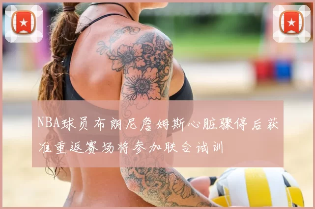 NBA球员布朗尼詹姆斯心脏骤停后获准重返赛场将参加联合试训