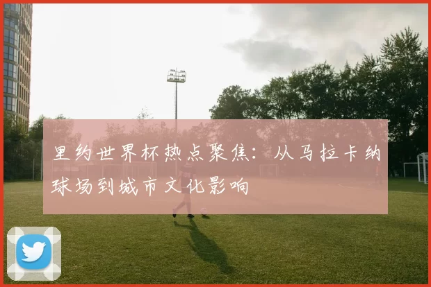 里约世界杯热点聚焦:从马拉卡纳球场到城市文化影响