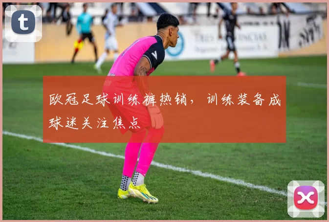 欧冠足球训练裤热销,训练装备成球迷关注焦点