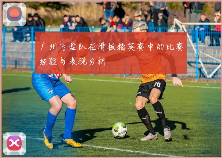 广州飞盘队在滑板精英赛中的比赛经验与表现分析
